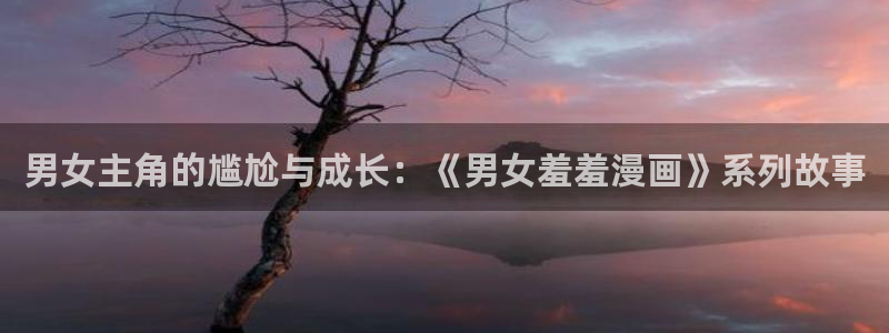 age动漫官网入口老版本：男女主角的尴尬与成长：《男女羞羞漫画》系列故事