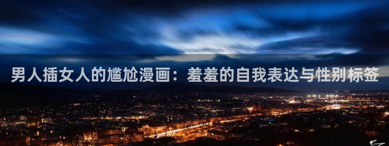 age动漫网下载：男人插女人的尴尬漫画：羞羞的自我表达与性别标签