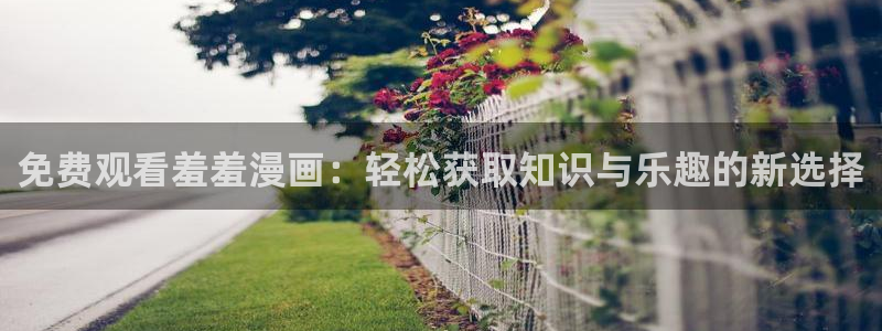 lovestage漫画免费阅读：免费观看羞羞漫画：轻松获取知识与乐趣的新选择
